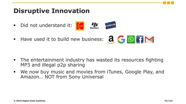 Disruptive Innovation
▪ Did not understand it:
▪ Have used it to build new business:
▪ The entertainment industry has wasted its resources fighting
MP3 and illegal p2p sharing
▪ We now buy music and movies from iTunes, Google Play, and
Amazon… NOT from Sony Universal
© 2019 Digital Gold Institute 73/113
