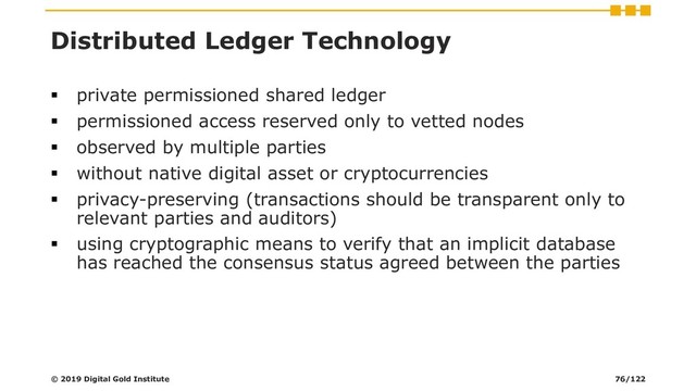 Distributed Ledger Technology
▪ private permissioned shared ledger
▪ permissioned access reserved only to vetted nodes
▪ observed by multiple parties
▪ without native digital asset or cryptocurrencies
▪ privacy-preserving (transactions should be transparent only to
relevant parties and auditors)
▪ using cryptographic means to verify that an implicit database
has reached the consensus status agreed between the parties
© 2019 Digital Gold Institute 76/122

