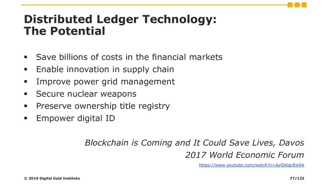 Distributed Ledger Technology:
The Potential
▪ Save billions of costs in the financial markets
▪ Enable innovation in supply chain
▪ Improve power grid management
▪ Secure nuclear weapons
▪ Preserve ownership title registry
▪ Empower digital ID
Blockchain is Coming and It Could Save Lives, Davos
2017 World Economic Forum
https://www.youtube.com/watch?v=AyOotqcEwSA
© 2019 Digital Gold Institute 77/122
