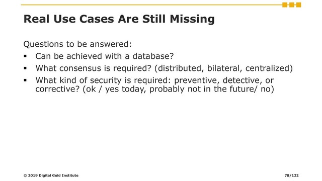 Real Use Cases Are Still Missing
Questions to be answered:
▪ Can be achieved with a database?
▪ What consensus is required? (distributed, bilateral, centralized)
▪ What kind of security is required: preventive, detective, or
corrective? (ok / yes today, probably not in the future/ no)
© 2019 Digital Gold Institute 78/122
