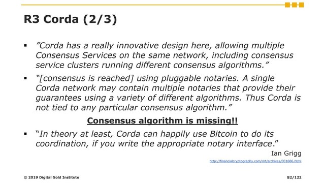 R3 Corda (2/3)
▪ ”Corda has a really innovative design here, allowing multiple
Consensus Services on the same network, including consensus
service clusters running different consensus algorithms.”
▪ “[consensus is reached] using pluggable notaries. A single
Corda network may contain multiple notaries that provide their
guarantees using a variety of different algorithms. Thus Corda is
not tied to any particular consensus algorithm.”
Consensus algorithm is missing!!
▪ “In theory at least, Corda can happily use Bitcoin to do its
coordination, if you write the appropriate notary interface.”
Ian Grigg
http://financialcryptography.com/mt/archives/001606.html
© 2019 Digital Gold Institute 82/122

