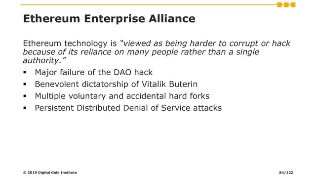 Ethereum Enterprise Alliance
Ethereum technology is “viewed as being harder to corrupt or hack
because of its reliance on many people rather than a single
authority.”
▪ Major failure of the DAO hack
▪ Benevolent dictatorship of Vitalik Buterin
▪ Multiple voluntary and accidental hard forks
▪ Persistent Distributed Denial of Service attacks
© 2019 Digital Gold Institute 84/122
