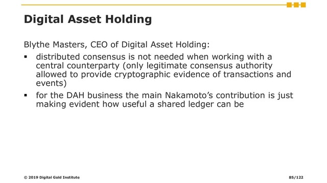 Digital Asset Holding
Blythe Masters, CEO of Digital Asset Holding:
▪ distributed consensus is not needed when working with a
central counterparty (only legitimate consensus authority
allowed to provide cryptographic evidence of transactions and
events)
▪ for the DAH business the main Nakamoto’s contribution is just
making evident how useful a shared ledger can be
© 2019 Digital Gold Institute 85/122
