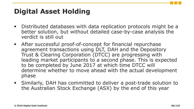 Digital Asset Holding
▪ Distributed databases with data replication protocols might be a
better solution, but without detailed case-by-case analysis the
verdict is still out
▪ After successful proof-of-concept for financial repurchase
agreement transactions using DLT, DAH and the Depository
Trust & Clearing Corporation (DTCC) are progressing with
leading market participants to a second phase. This is expected
to be completed by June 2017 at which time DTCC will
determine whether to move ahead with the actual development
phase
▪ Similarly, DAH has committed to deliver a post-trade solution to
the Australian Stock Exchange (ASX) by the end of this year
© 2019 Digital Gold Institute 86/122
