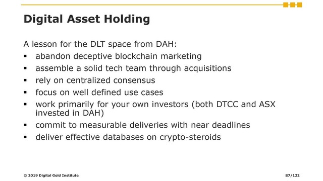 Digital Asset Holding
A lesson for the DLT space from DAH:
▪ abandon deceptive blockchain marketing
▪ assemble a solid tech team through acquisitions
▪ rely on centralized consensus
▪ focus on well defined use cases
▪ work primarily for your own investors (both DTCC and ASX
invested in DAH)
▪ commit to measurable deliveries with near deadlines
▪ deliver effective databases on crypto-steroids
© 2019 Digital Gold Institute 87/122
