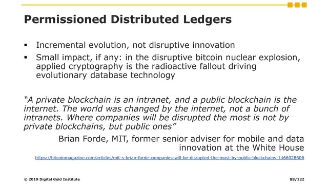 Permissioned Distributed Ledgers
▪ Incremental evolution, not disruptive innovation
▪ Small impact, if any: in the disruptive bitcoin nuclear explosion,
applied cryptography is the radioactive fallout driving
evolutionary database technology
“A private blockchain is an intranet, and a public blockchain is the
internet. The world was changed by the internet, not a bunch of
intranets. Where companies will be disrupted the most is not by
private blockchains, but public ones”
Brian Forde, MIT, former senior adviser for mobile and data
innovation at the White House
https://bitcoinmagazine.com/articles/mit-s-brian-forde-companies-will-be-disrupted-the-most-by-public-blockchains-1466028606
© 2019 Digital Gold Institute 88/122
