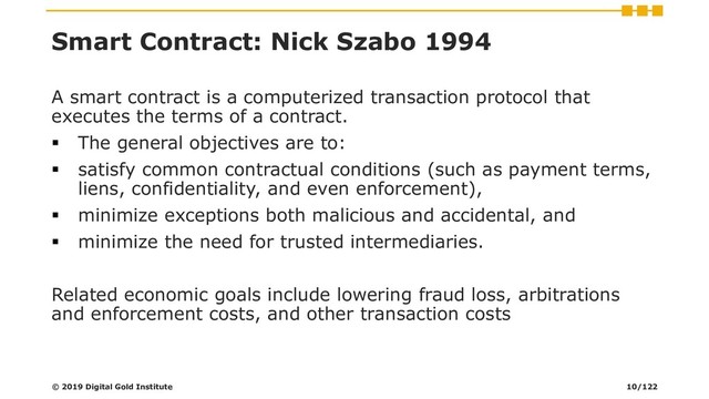 Smart Contract: Nick Szabo 1994
A smart contract is a computerized transaction protocol that
executes the terms of a contract.
▪ The general objectives are to:
▪ satisfy common contractual conditions (such as payment terms,
liens, confidentiality, and even enforcement),
▪ minimize exceptions both malicious and accidental, and
▪ minimize the need for trusted intermediaries.
Related economic goals include lowering fraud loss, arbitrations
and enforcement costs, and other transaction costs
© 2019 Digital Gold Institute 10/122
