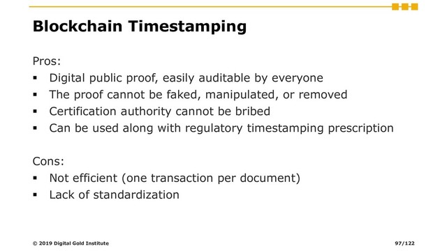 Blockchain Timestamping
Pros:
▪ Digital public proof, easily auditable by everyone
▪ The proof cannot be faked, manipulated, or removed
▪ Certification authority cannot be bribed
▪ Can be used along with regulatory timestamping prescription
Cons:
▪ Not efficient (one transaction per document)
▪ Lack of standardization
© 2019 Digital Gold Institute 97/122
