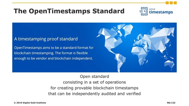 Open standard
consisting in a set of operations
for creating provable blockchain timestamps
that can be independently audited and verified
The OpenTimestamps Standard
© 2019 Digital Gold Institute 98/122
