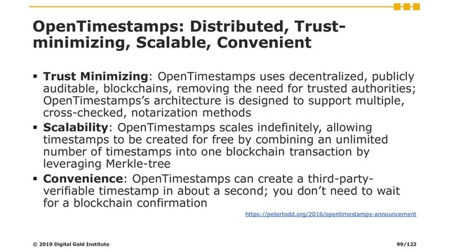 OpenTimestamps: Distributed, Trust-
minimizing, Scalable, Convenient
▪ Trust Minimizing: OpenTimestamps uses decentralized, publicly
auditable, blockchains, removing the need for trusted authorities;
OpenTimestamps’s architecture is designed to support multiple,
cross-checked, notarization methods
▪ Scalability: OpenTimestamps scales indefinitely, allowing
timestamps to be created for free by combining an unlimited
number of timestamps into one blockchain transaction by
leveraging Merkle-tree
▪ Convenience: OpenTimestamps can create a third-party-
verifiable timestamp in about a second; you don’t need to wait
for a blockchain confirmation
https://petertodd.org/2016/opentimestamps-announcement
© 2019 Digital Gold Institute 99/122
