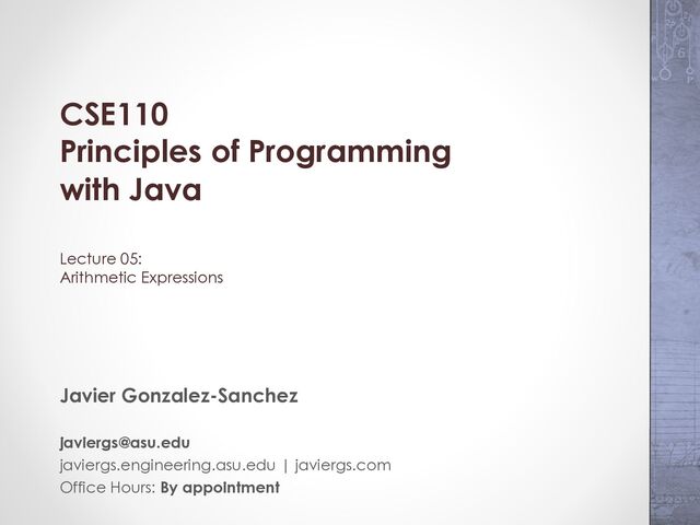 CSE110
Principles of Programming
with Java
Lecture 05:
Arithmetic Expressions
Javier Gonzalez-Sanchez
javiergs@asu.edu
javiergs.engineering.asu.edu | javiergs.com
Office Hours: By appointment

