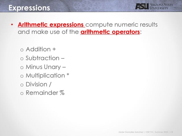 Javier Gonzalez-Sanchez | CSE110 | Summer 2020 | 13
Expressions
• Arithmetic expressions compute numeric results
and make use of the arithmetic operators:
o Addition +
o Subtraction –
o Minus Unary –
o Multiplication *
o Division /
o Remainder %
