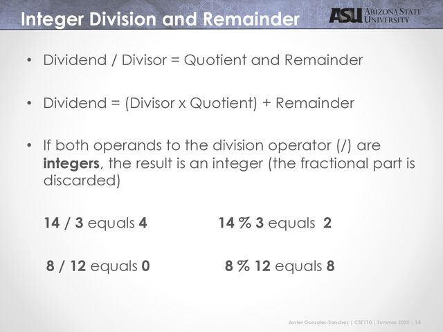 Javier Gonzalez-Sanchez | CSE110 | Summer 2020 | 14
Integer Division and Remainder
• Dividend / Divisor = Quotient and Remainder
• Dividend = (Divisor x Quotient) + Remainder
• If both operands to the division operator (/) are
integers, the result is an integer (the fractional part is
discarded)
14 / 3 equals 4 14 % 3 equals 2
8 / 12 equals 0 8 % 12 equals 8
