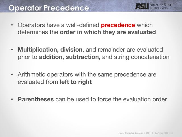 Javier Gonzalez-Sanchez | CSE110 | Summer 2020 | 16
Operator Precedence
• Operators have a well-defined precedence which
determines the order in which they are evaluated
• Multiplication, division, and remainder are evaluated
prior to addition, subtraction, and string concatenation
• Arithmetic operators with the same precedence are
evaluated from left to right
• Parentheses can be used to force the evaluation order
