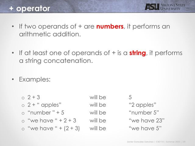 Javier Gonzalez-Sanchez | CSE110 | Summer 2020 | 19
+ operator
• If two operands of + are numbers, it performs an
arithmetic addition.
• If at least one of operands of + is a string, it performs
a string concatenation.
• Examples:
o 2 + 3 will be 5
o 2 + “ apples” will be “2 apples”
o “number ” + 5 will be “number 5”
o “we have “ + 2 + 3 will be “we have 23”
o “we have “ + (2 + 3) will be “we have 5”
