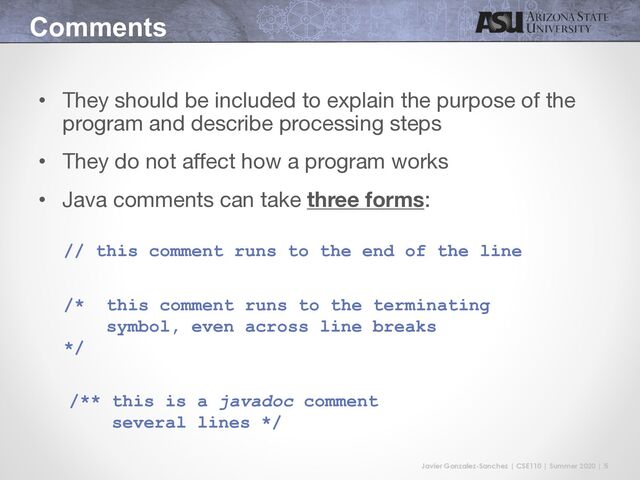 Javier Gonzalez-Sanchez | CSE110 | Summer 2020 | 5
Comments
• They should be included to explain the purpose of the
program and describe processing steps
• They do not affect how a program works
• Java comments can take three forms:
// this comment runs to the end of the line
/* this comment runs to the terminating
symbol, even across line breaks
*/
/** this is a javadoc comment
several lines */
