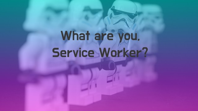 What are you,
Service Worker?
