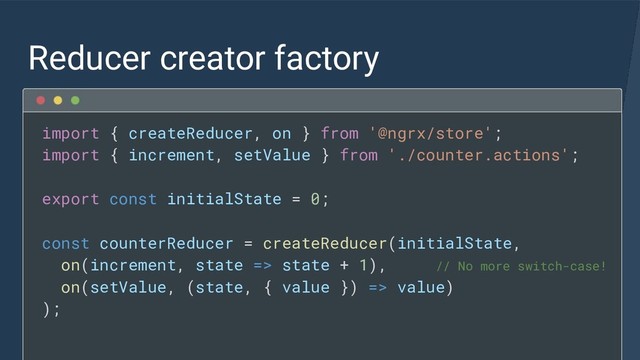 Reducer creator factory
import { createReducer, on } from '@ngrx/store';
import { increment, setValue } from './counter.actions';
export const initialState = 0;
const counterReducer = createReducer(initialState,
on(increment, state => state + 1), // No more switch-case!
on(setValue, (state, { value }) => value)
);
