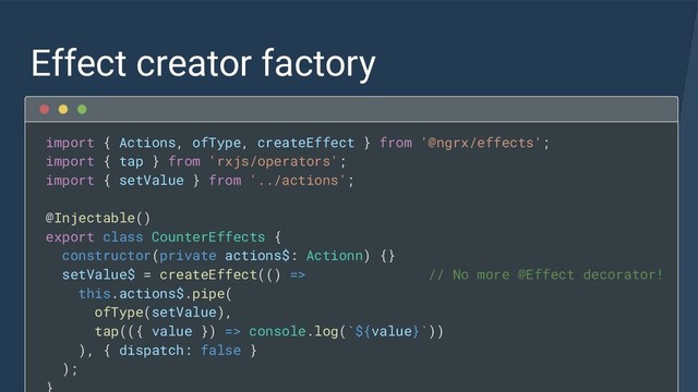 Effect creator factory
import { Actions, ofType, createEffect } from '@ngrx/effects';
import { tap } from 'rxjs/operators';
import { setValue } from '../actions';
@Injectable()
export class CounterEffects {
constructor(private actions$: Actionn) {}
setValue$ = createEffect(() => // No more @Effect decorator!
this.actions$.pipe(
ofType(setValue),
tap(({ value }) => console.log(`${value}`))
), { dispatch: false }
);
