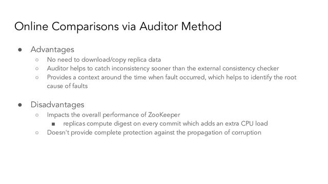 Online Comparisons via Auditor Method
● Advantages
○ No need to download/copy replica data
○ Auditor helps to catch inconsistency sooner than the external consistency checker
○ Provides a context around the time when fault occurred, which helps to identify the root
cause of faults
● Disadvantages
○ Impacts the overall performance of ZooKeeper
■ replicas compute digest on every commit which adds an extra CPU load
○ Doesn't provide complete protection against the propagation of corruption
