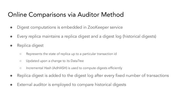 Online Comparisons via Auditor Method
● Digest computations is embedded in ZooKeeper service
● Every replica maintains a replica digest and a digest log (historical digests)
● Replica digest
○ Represents the state of replica up to a particular transaction id
○ Updated upon a change to its DataTree
○ Incremental Hash (AdHASH) is used to compute digests efﬁciently
● Replica digest is added to the digest log after every ﬁxed number of transactions
● External auditor is employed to compare historical digests
