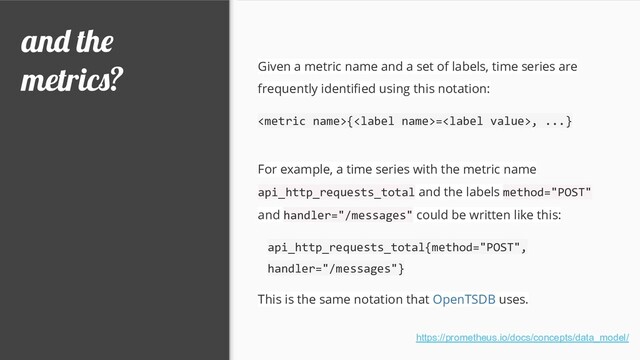 and the
metrics? Given a metric name and a set of labels, time series are
frequently identiﬁed using this notation:
{=, ...}
For example, a time series with the metric name
api_http_requests_total and the labels method="POST"
and handler="/messages" could be written like this:
api_http_requests_total{method="POST",
handler="/messages"}
This is the same notation that OpenTSDB uses.
https://prometheus.io/docs/concepts/data_model/
