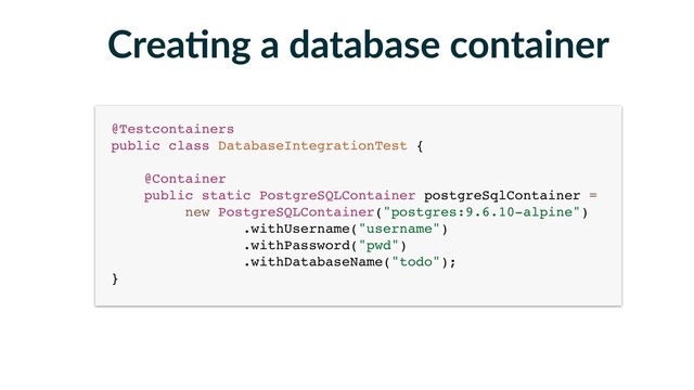 Crea-ng a database container
@Testcontainers 
public class DatabaseIntegrationTest { 
 
@Container 
public static PostgreSQLContainer postgreSqlContainer =
new PostgreSQLContainer("postgres:9.6.10-alpine") 
.withUsername("username") 
.withPassword("pwd") 
.withDatabaseName("todo"); 
}
