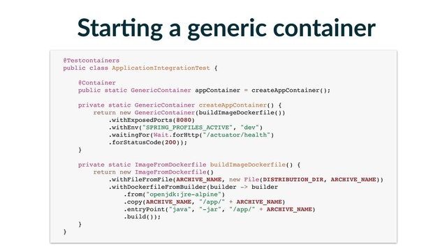 Star-ng a generic container
@Testcontainers 
public class ApplicationIntegrationTest { 
 
@Container 
public static GenericContainer appContainer = createAppContainer(); 
 
private static GenericContainer createAppContainer() { 
return new GenericContainer(buildImageDockerfile()) 
.withExposedPorts(8080) 
.withEnv("SPRING_PROFILES_ACTIVE", "dev") 
.waitingFor(Wait.forHttp("/actuator/health") 
.forStatusCode(200)); 
} 
 
private static ImageFromDockerfile buildImageDockerfile() { 
return new ImageFromDockerfile() 
.withFileFromFile(ARCHIVE_NAME, new File(DISTRIBUTION_DIR, ARCHIVE_NAME)) 
.withDockerfileFromBuilder(builder -> builder 
.from("openjdk:jre-alpine") 
.copy(ARCHIVE_NAME, "/app/" + ARCHIVE_NAME) 
.entryPoint("java", "-jar", "/app/" + ARCHIVE_NAME) 
.build()); 
} 
}
