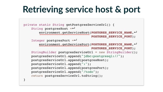 Retrieving service host & port
private static String getPostgresServiceUrl() { 
String postgresHost =↵
environment.getServiceHost(POSTGRES_SERVICE_NAME,↵
POSTGRES_SERVICE_PORT); 
Integer postgresPort =↵
environment.getServicePort(POSTGRES_SERVICE_NAME,↵
POSTGRES_SERVICE_PORT); 
StringBuilder postgresServiceUrl = new StringBuilder(); 
postgresServiceUrl.append("jdbc:postgresql://"); 
postgresServiceUrl.append(postgresHost); 
postgresServiceUrl.append(":"); 
postgresServiceUrl.append(postgresPort); 
postgresServiceUrl.append("/todo"); 
return postgresServiceUrl.toString(); 
}
