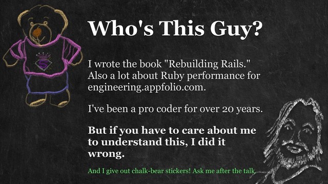 Who's This Guy?
I wrote the book "Rebuilding Rails." 
Also a lot about Ruby performance for
engineering.appfolio.com.
I've been a pro coder for over 20 years.
But if you have to care about me
to understand this, I did it
wrong.
And I give out chalk-bear stickers! Ask me after the talk.
