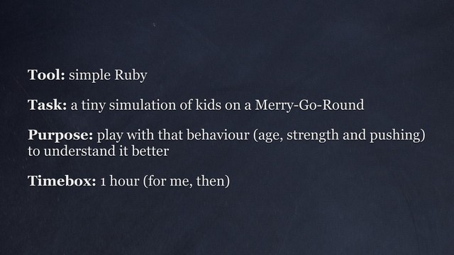 Tool: simple Ruby
Task: a tiny simulation of kids on a Merry-Go-Round
Purpose: play with that behaviour (age, strength and pushing)
to understand it better
Timebox: 1 hour (for me, then)
