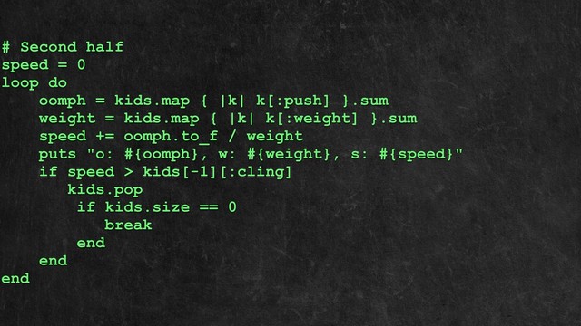 # Second half
speed = 0
loop do
oomph = kids.map { |k| k[:push] }.sum
weight = kids.map { |k| k[:weight] }.sum
speed += oomph.to_f / weight
puts "o: #{oomph}, w: #{weight}, s: #{speed}"
if speed > kids[-1][:cling]
kids.pop
if kids.size == 0
break
end
end
end
