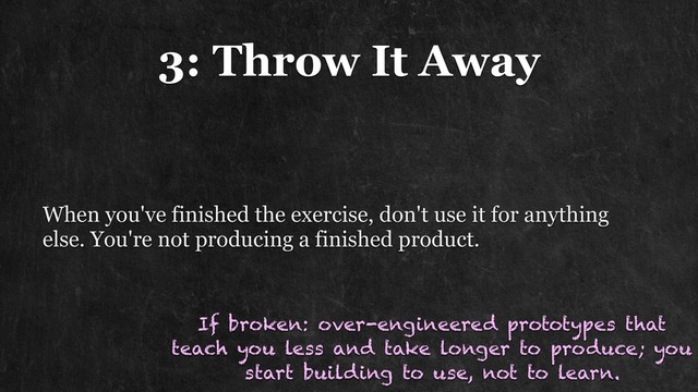 3: Throw It Away
When you've finished the exercise, don't use it for anything
else. You're not producing a finished product.
If broken: over-engineered prototypes that
teach you less and take longer to produce; you
start building to use, not to learn.
