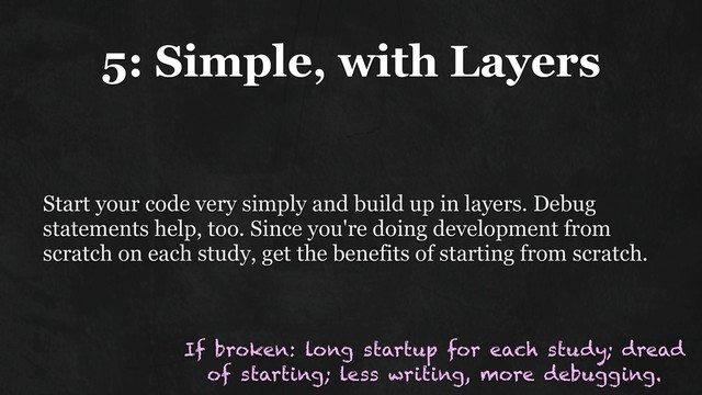 5: Simple, with Layers
Start your code very simply and build up in layers. Debug
statements help, too. Since you're doing development from
scratch on each study, get the benefits of starting from scratch.
If broken: long startup for each study; dread
of starting; less writing, more debugging.
