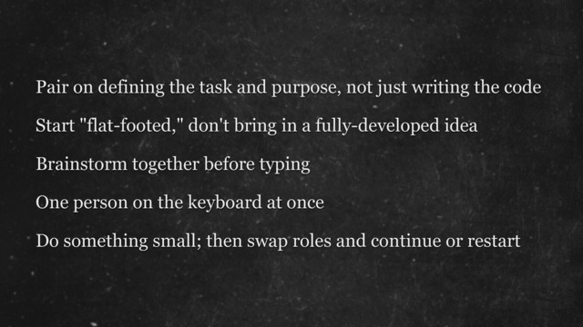 Pair on defining the task and purpose, not just writing the code
Start "flat-footed," don't bring in a fully-developed idea
Brainstorm together before typing
One person on the keyboard at once
Do something small; then swap roles and continue or restart
