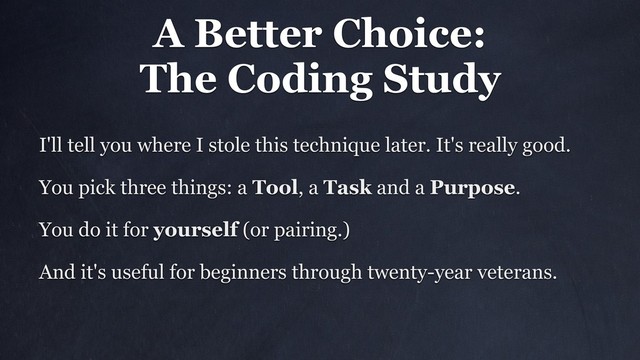 A Better Choice:
The Coding Study
I'll tell you where I stole this technique later. It's really good.
You pick three things: a Tool, a Task and a Purpose.
You do it for yourself (or pairing.)
And it's useful for beginners through twenty-year veterans.
