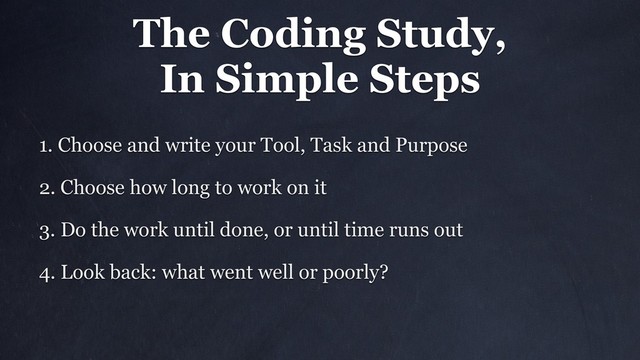 The Coding Study,
In Simple Steps
1. Choose and write your Tool, Task and Purpose
2. Choose how long to work on it
3. Do the work until done, or until time runs out
4. Look back: what went well or poorly?
