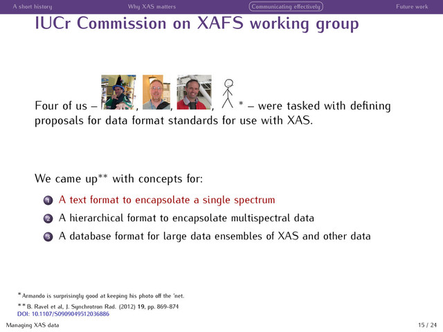 A short history Why XAS matters Communicating eﬀectively Future work
IUCr Commission on XAFS working group
Four of us – , , , ∗
– were tasked with deﬁning
proposals for data format standards for use with XAS.
We came up∗∗
with concepts for:
1 A text format to encapsolate a single spectrum
2 A hierarchical format to encapsolate multispectral data
3 A database format for large data ensembles of XAS and other data
Managing XAS data 15 / 24
∗
Armando is surprisingly good at keeping his photo oﬀ the ’net.
∗∗
B. Ravel et al, J. Synchrotron Rad. (2012) 19, pp. 869-874
DOI: 10.1107/S0909049512036886
