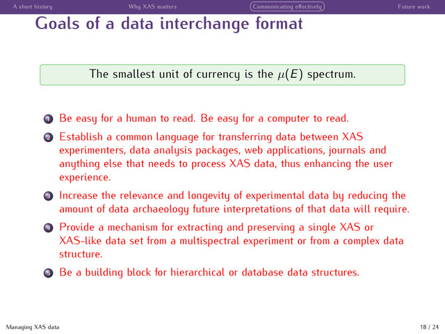 A short history Why XAS matters Communicating eﬀectively Future work
Goals of a data interchange format
The smallest unit of currency is the µ(E) spectrum.
1 Be easy for a human to read. Be easy for a computer to read.
2 Establish a common language for transferring data between XAS
experimenters, data analysis packages, web applications, journals and
anything else that needs to process XAS data, thus enhancing the user
experience.
3 Increase the relevance and longevity of experimental data by reducing the
amount of data archaeology future interpretations of that data will require.
4 Provide a mechanism for extracting and preserving a single XAS or
XAS-like data set from a multispectral experiment or from a complex data
structure.
5 Be a building block for hierarchical or database data structures.
Managing XAS data 18 / 24

