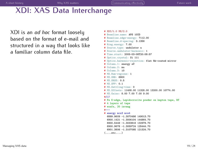 A short history Why XAS matters Communicating eﬀectively Future work
XDI: XAS Data Interchange
XDI is an ad hoc format loosely
based on the format of e-mail and
structured in a way that looks like
a familiar column data ﬁle.
# XDI/1.0 MX/2.0
# Beamline.name: APS 10ID
# Beamline.edge-energy: 7112.00
# Beamline.d-spacing: 3.1356
# Ring.energy: 7.00
# Source.type: undulator a
# Source.undulator-harmonic: 1
# Time.start: 2005-03-08T20:08:57
# Optics.crystal: Si 111
# Optics.harmonic-rejection: flat Rh-coated mirror
# Column.1: energy eV
# Column.2: mu
# Column.3: i0
# MX.Num-regions: 1
# MX.SRB: 6900
# MX.SRSS: 0.5
# MX.SPP: 0.1
# MX.Settling-time: 0
# MX.Offsets: 11408.00 11328.00 13200.00 10774.00
# MX.Gains: 8.00 7.00 7.00 9.00
#///
# Fe K-edge, Lepidocrocite powder on kapton tape, RT
# 4 layers of tape
# exafs, 20 invang
#---
# energy mcs3 mcs4
6899.9609 -1.3070486 149013.70
6900.1421 -1.3006104 144864.70
6900.5449 -1.3033816 132978.70
6900.9678 -1.3059724 125444.70
6901.3806 -1.3107085 121324.70
(....etc....)
Managing XAS data 19 / 24
