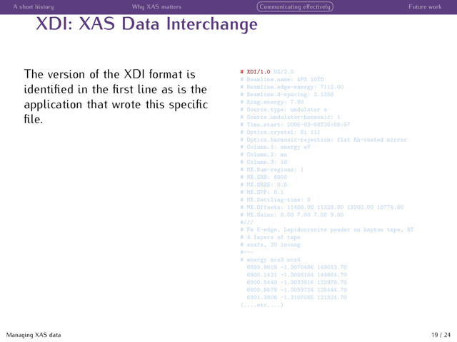 A short history Why XAS matters Communicating eﬀectively Future work
XDI: XAS Data Interchange
The version of the XDI format is
identiﬁed in the ﬁrst line as is the
application that wrote this speciﬁc
ﬁle.
# XDI/1.0 MX/2.0
# Beamline.name: APS 10ID
# Beamline.edge-energy: 7112.00
# Beamline.d-spacing: 3.1356
# Ring.energy: 7.00
# Source.type: undulator a
# Source.undulator-harmonic: 1
# Time.start: 2005-03-08T20:08:57
# Optics.crystal: Si 111
# Optics.harmonic-rejection: flat Rh-coated mirror
# Column.1: energy eV
# Column.2: mu
# Column.3: i0
# MX.Num-regions: 1
# MX.SRB: 6900
# MX.SRSS: 0.5
# MX.SPP: 0.1
# MX.Settling-time: 0
# MX.Offsets: 11408.00 11328.00 13200.00 10774.00
# MX.Gains: 8.00 7.00 7.00 9.00
#///
# Fe K-edge, Lepidocrocite powder on kapton tape, RT
# 4 layers of tape
# exafs, 20 invang
#---
# energy mcs3 mcs4
6899.9609 -1.3070486 149013.70
6900.1421 -1.3006104 144864.70
6900.5449 -1.3033816 132978.70
6900.9678 -1.3059724 125444.70
6901.3806 -1.3107085 121324.70
(....etc....)
Managing XAS data 19 / 24
