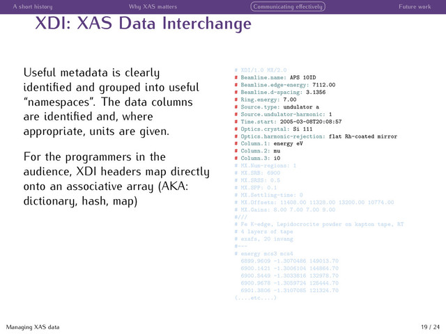 A short history Why XAS matters Communicating eﬀectively Future work
XDI: XAS Data Interchange
Useful metadata is clearly
identiﬁed and grouped into useful
“namespaces”. The data columns
are identiﬁed and, where
appropriate, units are given.
For the programmers in the
audience, XDI headers map directly
onto an associative array (AKA:
dictionary, hash, map)
# XDI/1.0 MX/2.0
# Beamline.name: APS 10ID
# Beamline.edge-energy: 7112.00
# Beamline.d-spacing: 3.1356
# Ring.energy: 7.00
# Source.type: undulator a
# Source.undulator-harmonic: 1
# Time.start: 2005-03-08T20:08:57
# Optics.crystal: Si 111
# Optics.harmonic-rejection: flat Rh-coated mirror
# Column.1: energy eV
# Column.2: mu
# Column.3: i0
# MX.Num-regions: 1
# MX.SRB: 6900
# MX.SRSS: 0.5
# MX.SPP: 0.1
# MX.Settling-time: 0
# MX.Offsets: 11408.00 11328.00 13200.00 10774.00
# MX.Gains: 8.00 7.00 7.00 9.00
#///
# Fe K-edge, Lepidocrocite powder on kapton tape, RT
# 4 layers of tape
# exafs, 20 invang
#---
# energy mcs3 mcs4
6899.9609 -1.3070486 149013.70
6900.1421 -1.3006104 144864.70
6900.5449 -1.3033816 132978.70
6900.9678 -1.3059724 125444.70
6901.3806 -1.3107085 121324.70
(....etc....)
Managing XAS data 19 / 24
