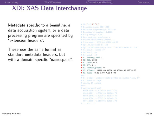 A short history Why XAS matters Communicating eﬀectively Future work
XDI: XAS Data Interchange
Metadata speciﬁc to a beamline, a
data acquisition system, or a data
processing program are speciﬁed by
“extension headers”.
These use the same format as
standard metadata headers, but
with a domain speciﬁc “namespace”.
# XDI/1.0 MX/2.0
# Beamline.name: APS 10ID
# Beamline.edge-energy: 7112.00
# Beamline.d-spacing: 3.1356
# Ring.energy: 7.00
# Source.type: undulator a
# Source.undulator-harmonic: 1
# Time.start: 2005-03-08T20:08:57
# Optics.crystal: Si 111
# Optics.harmonic-rejection: flat Rh-coated mirror
# Column.1: energy eV
# Column.2: mu
# Column.3: i0
# MX.Num-regions: 1
# MX.SRB: 6900
# MX.SRSS: 0.5
# MX.SPP: 0.1
# MX.Settling-time: 0
# MX.Offsets: 11408.00 11328.00 13200.00 10774.00
# MX.Gains: 8.00 7.00 7.00 9.00
#///
# Fe K-edge, Lepidocrocite powder on kapton tape, RT
# 4 layers of tape
# exafs, 20 invang
#---
# energy mcs3 mcs4
6899.9609 -1.3070486 149013.70
6900.1421 -1.3006104 144864.70
6900.5449 -1.3033816 132978.70
6900.9678 -1.3059724 125444.70
6901.3806 -1.3107085 121324.70
(....etc....)
Managing XAS data 19 / 24
