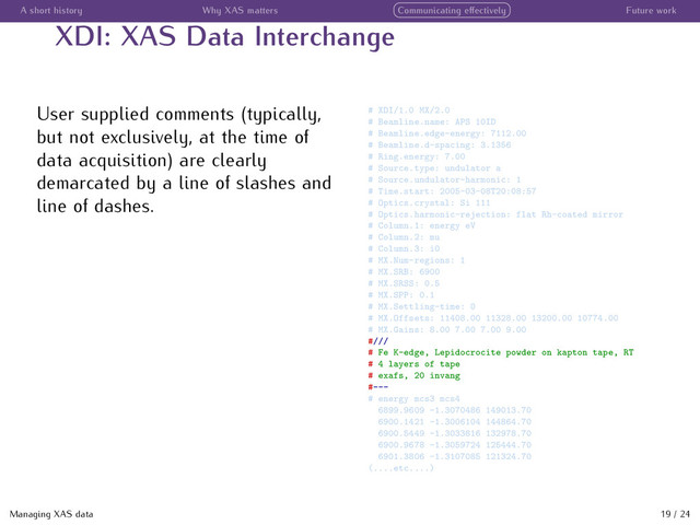 A short history Why XAS matters Communicating eﬀectively Future work
XDI: XAS Data Interchange
User supplied comments (typically,
but not exclusively, at the time of
data acquisition) are clearly
demarcated by a line of slashes and
line of dashes.
# XDI/1.0 MX/2.0
# Beamline.name: APS 10ID
# Beamline.edge-energy: 7112.00
# Beamline.d-spacing: 3.1356
# Ring.energy: 7.00
# Source.type: undulator a
# Source.undulator-harmonic: 1
# Time.start: 2005-03-08T20:08:57
# Optics.crystal: Si 111
# Optics.harmonic-rejection: flat Rh-coated mirror
# Column.1: energy eV
# Column.2: mu
# Column.3: i0
# MX.Num-regions: 1
# MX.SRB: 6900
# MX.SRSS: 0.5
# MX.SPP: 0.1
# MX.Settling-time: 0
# MX.Offsets: 11408.00 11328.00 13200.00 10774.00
# MX.Gains: 8.00 7.00 7.00 9.00
#///
# Fe K-edge, Lepidocrocite powder on kapton tape, RT
# 4 layers of tape
# exafs, 20 invang
#---
# energy mcs3 mcs4
6899.9609 -1.3070486 149013.70
6900.1421 -1.3006104 144864.70
6900.5449 -1.3033816 132978.70
6900.9678 -1.3059724 125444.70
6901.3806 -1.3107085 121324.70
(....etc....)
Managing XAS data 19 / 24
