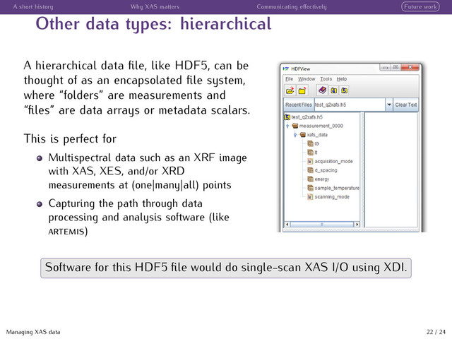 A short history Why XAS matters Communicating eﬀectively Future work
Other data types: hierarchical
A hierarchical data ﬁle, like HDF5, can be
thought of as an encapsolated ﬁle system,
where “folders” are measurements and
“ﬁles” are data arrays or metadata scalars.
This is perfect for
Multispectral data such as an XRF image
with XAS, XES, and/or XRD
measurements at (one|many|all) points
Capturing the path through data
processing and analysis software (like
)
Software for this HDF5 ﬁle would do single-scan XAS I/O using XDI.
Managing XAS data 22 / 24
