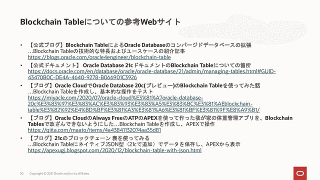 • 【公式ブログ】Blockchain TableによるOracle Databaseのコンバージドデータベースの拡張
…Blockchain Tableの技術的な特長およびユースケースの紹介記事
https://blogs.oracle.com/oracle4engineer/blockchain-table
• 【公式ドキュメント】 Oracle Database 21cドキュメントのBlockchain Tableについての箇所
https://docs.oracle.com/en/database/oracle/oracle-database/21/admin/managing-tables.html#GUID-
43470B0C-DE4A-4640-9278-B066901C3926
• 【ブログ】Oracle CloudでOracle Database 20c(プレビュー)のBlockchain Tableを使ってみた話
…Blockchain Tableを作成し、基本的な操作をテスト
https://miyacle.com/2020/07/oracle-cloud%E3%81%A7oracle-database-
20c%E3%83%97%E3%83%AC%E3%83%93%E3%83%A5%E3%83%BC%E3%81%AEblockchain-
table%E3%82%92%E4%BD%BF%E3%81%A3%E3%81%A6%E3%81%BF%E3%81%9F%E8%A9%B1/
• 【ブログ】Oracle CloudのAlways FreeのATPのAPEXを使って作った我が家の体重管理アプリを、Blockchain
Tablesで改ざんできないようにした…Blockchain Tableを作成し、APEXで操作
https://qiita.com/maato/items/4a43841132074aa35d81
• 【ブログ】21cのブロックチェーン 表を使ってみる
…Blockchain TableにネイティブJSON型（21cで追加）でデータを保存し、APEXから表示
https://apexugj.blogspot.com/2020/12/blockchain-table-with-json.html
Blockchain Tableについての参考Webサイト
Copyright © 2021 Oracle and/or its affiliates
30
