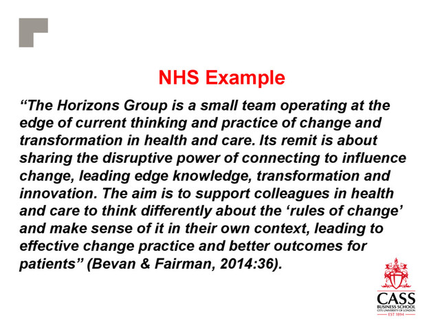 NHS Example
“The Horizons Group is a small team operating at the
edge of current thinking and practice of change and
transformation in health and care. Its remit is about
sharing the disruptive power of connecting to influence
change, leading edge knowledge, transformation and
innovation. The aim is to support colleagues in health
and care to think differently about the ‘rules of change’
and make sense of it in their own context, leading to
effective change practice and better outcomes for
patients” (Bevan & Fairman, 2014:36).
