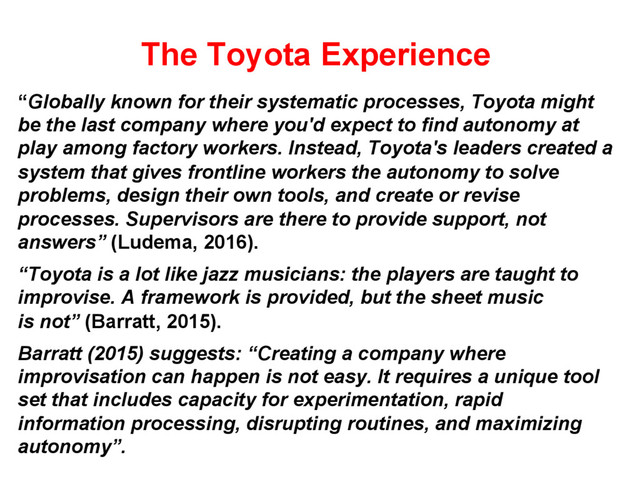 The Toyota Experience
“Globally known for their systematic processes, Toyota might
be the last company where you'd expect to find autonomy at
play among factory workers. Instead, Toyota's leaders created a
system that gives frontline workers the autonomy to solve
problems, design their own tools, and create or revise
processes. Supervisors are there to provide support, not
answers” (Ludema, 2016).
“Toyota is a lot like jazz musicians: the players are taught to
improvise. A framework is provided, but the sheet music
is not” (Barratt, 2015).
Barratt (2015) suggests: “Creating a company where
improvisation can happen is not easy. It requires a unique tool
set that includes capacity for experimentation, rapid
information processing, disrupting routines, and maximizing
autonomy”.
