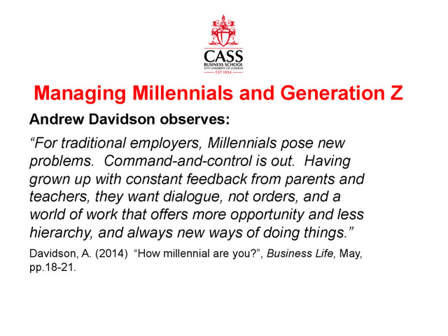 www.cass.city.ac.uk
Managing Millennials and Generation Z
Andrew Davidson observes:
“For traditional employers, Millennials pose new
problems. Command-and-control is out. Having
grown up with constant feedback from parents and
teachers, they want dialogue, not orders, and a
world of work that offers more opportunity and less
hierarchy, and always new ways of doing things.”
Davidson, A. (2014) “How millennial are you?”, Business Life, May,
pp.18-21.

