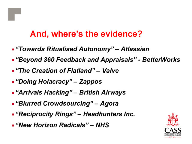 And, where’s the evidence?
■ “Towards Ritualised Autonomy” – Atlassian
■ “Beyond 360 Feedback and Appraisals” - BetterWorks
■ “The Creation of Flatland” – Valve
■ “Doing Holacracy” – Zappos
■ “Arrivals Hacking” – British Airways
■ “Blurred Crowdsourcing” – Agora
■ “Reciprocity Rings” – Headhunters Inc.
■ “New Horizon Radicals” – NHS

